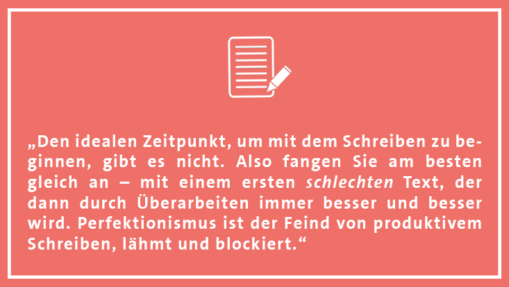 "Den idealen Zeitpunkt, um mit dem Schreiben zu beginnen, gibt es nicht. Also fangen Sie am besten gleich an – mit einem ersten schlechten Text, der dann durch Überarbeiten immer besser und besser wird."
